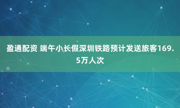 盈通配资 端午小长假深圳铁路预计发送旅客169.5万人次