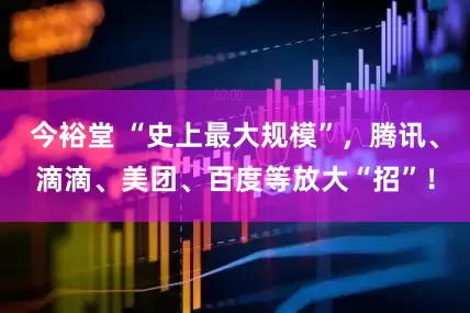 今裕堂 “史上最大规模”，腾讯、滴滴、美团、百度等放大“招”！