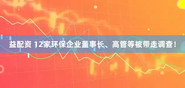 益配资 12家环保企业董事长、高管等被带走调查！
