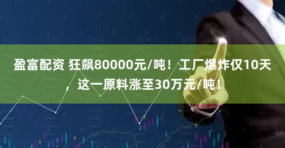 盈富配资 狂飙80000元/吨！工厂爆炸仅10天，这一原料涨至30万元/吨！