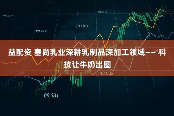 益配资 塞尚乳业深耕乳制品深加工领域—— 科技让牛奶出圈