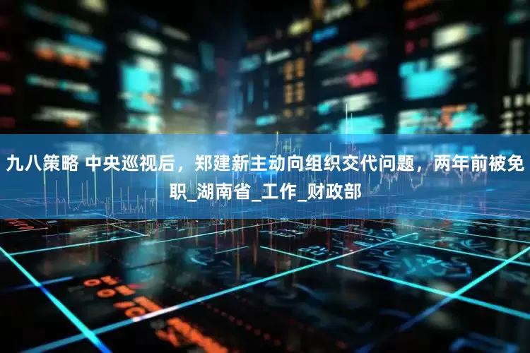 九八策略 中央巡视后，郑建新主动向组织交代问题，两年前被免职_湖南省_工作_财政部