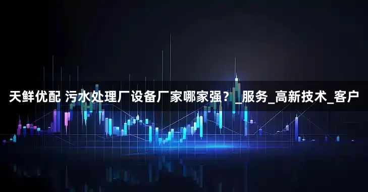 天鲜优配 污水处理厂设备厂家哪家强？_服务_高新技术_客户
