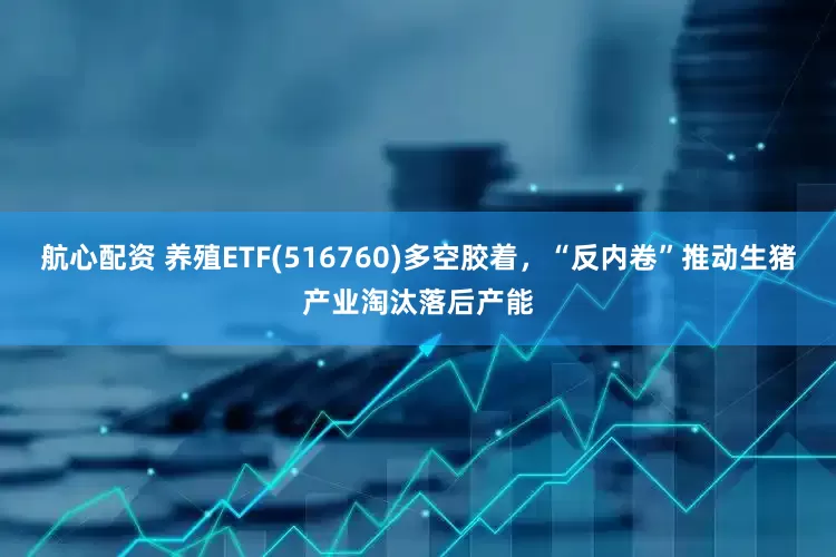 航心配资 养殖ETF(516760)多空胶着，“反内卷”推动生猪产业淘汰落后产能