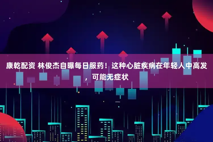 康乾配资 林俊杰自曝每日服药！这种心脏疾病在年轻人中高发，可能无症状