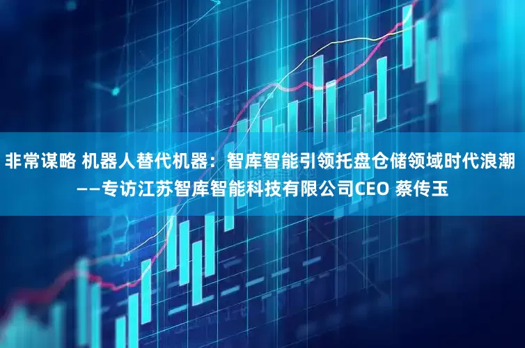 非常谋略 机器人替代机器：智库智能引领托盘仓储领域时代浪潮 ——专访江苏智库智能科技有限公司CEO 蔡传玉