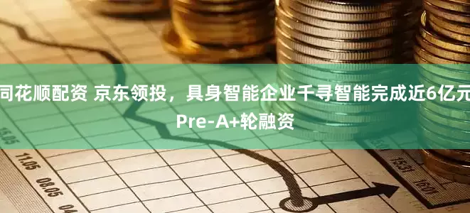 同花顺配资 京东领投，具身智能企业千寻智能完成近6亿元Pre-A+轮融资