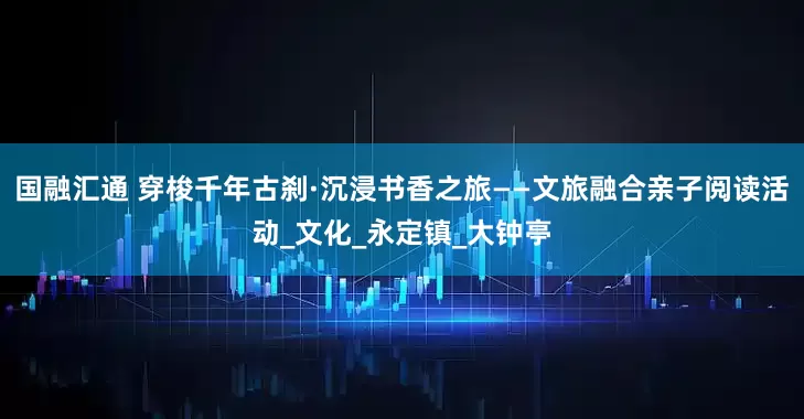 国融汇通 穿梭千年古刹·沉浸书香之旅——文旅融合亲子阅读活动_文化_永定镇_大钟亭