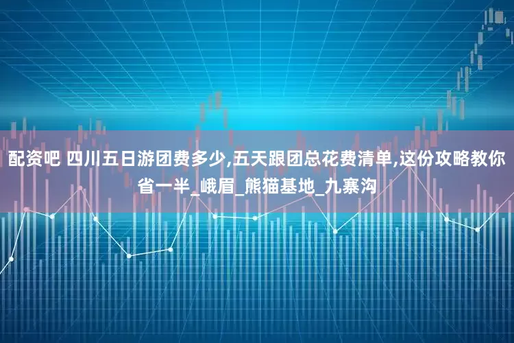 配资吧 四川五日游团费多少,五天跟团总花费清单,这份攻略教你省一半_峨眉_熊猫基地_九寨沟