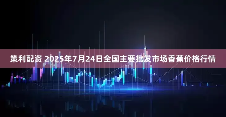 策利配资 2025年7月24日全国主要批发市场香蕉价格行情