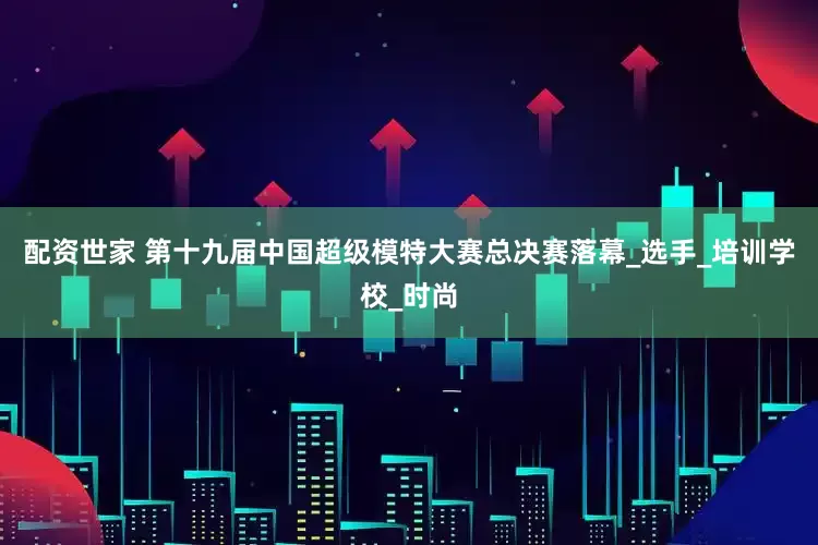 配资世家 第十九届中国超级模特大赛总决赛落幕_选手_培训学校_时尚