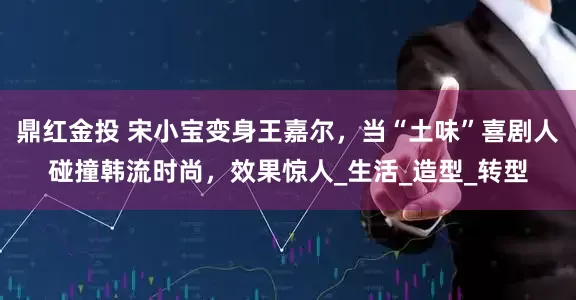 鼎红金投 宋小宝变身王嘉尔，当“土味”喜剧人碰撞韩流时尚，效果惊人_生活_造型_转型