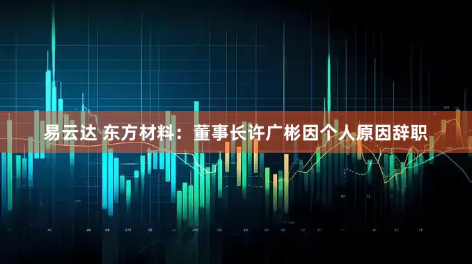 易云达 东方材料：董事长许广彬因个人原因辞职