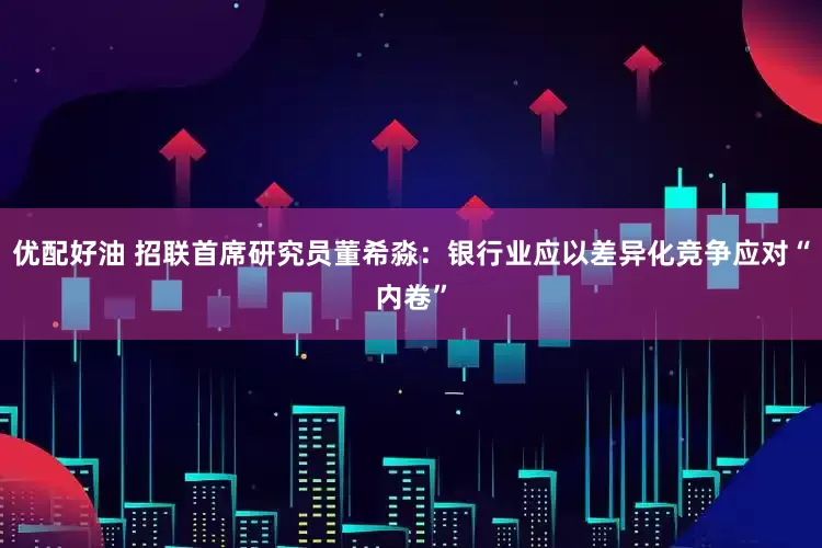 优配好油 招联首席研究员董希淼：银行业应以差异化竞争应对“内卷”
