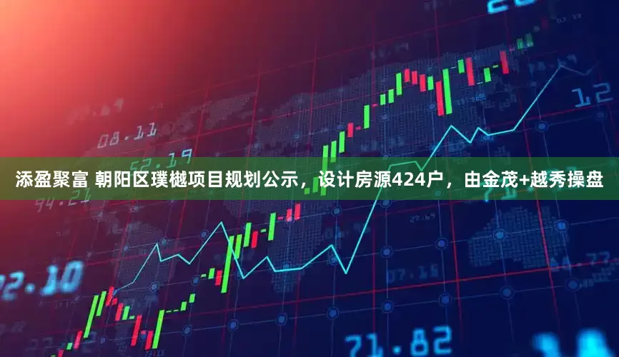 添盈聚富 朝阳区璞樾项目规划公示，设计房源424户，由金茂+越秀操盘