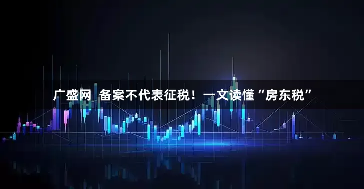 广盛网 备案不代表征税!一文读懂“房东税”