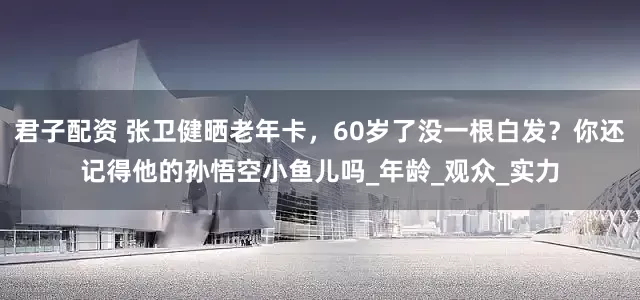 君子配资 张卫健晒老年卡,60岁了没一根白发?你还记得他的孙悟空小鱼儿吗_年龄_观众_实力