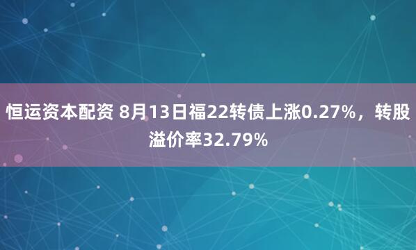 恒运资本配资 8月13日福22转债上涨0.27%,转股溢价率32.79%