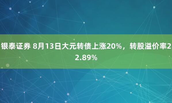 银泰证券 8月13日大元转债上涨20%，转股溢价率22.89%