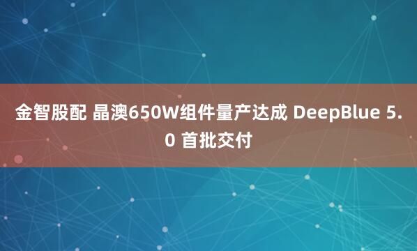 金智股配 晶澳650W组件量产达成 DeepBlue 5.0 首批交付