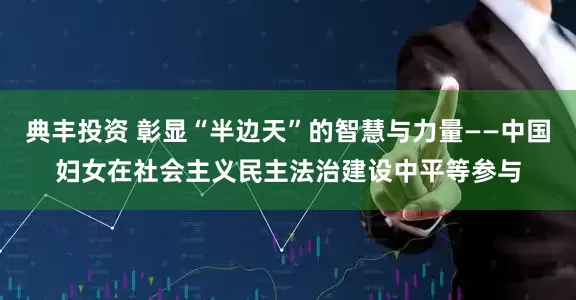 典丰投资 彰显“半边天”的智慧与力量——中国妇女在社会主义民主法治建设中平等参与
