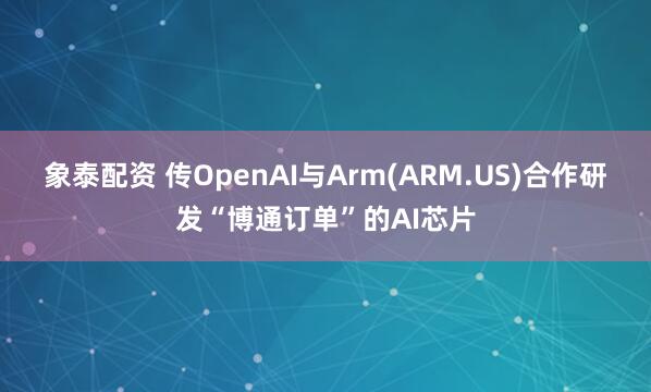 象泰配资 传OpenAI与Arm(ARM.US)合作研发“博通订单”的AI芯片