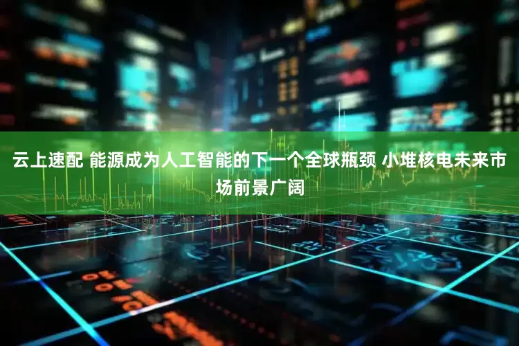 云上速配 能源成为人工智能的下一个全球瓶颈 小堆核电未来市场前景广阔