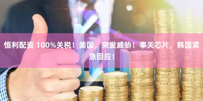 恒利配资 100%关税！美国，突发威胁！事关芯片，韩国紧急回应！
