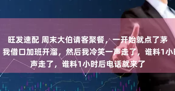 旺发速配 周末大伯请客聚餐，一开始就点了茅台和海鲜大餐，我借口加班开溜，然后我冷笑一声走了，谁料1小时后电话就来了