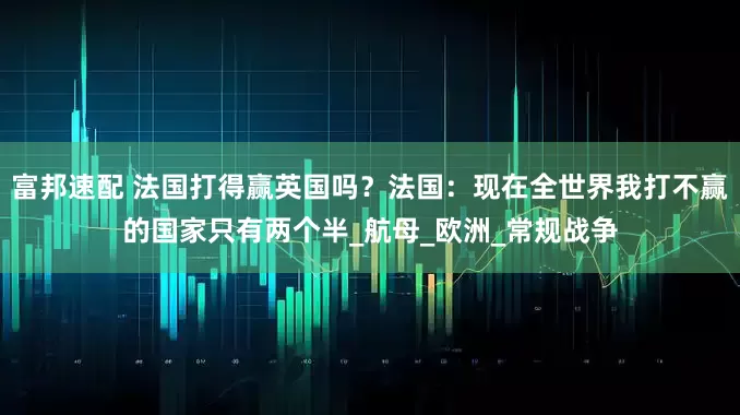 富邦速配 法国打得赢英国吗?法国:现在全世界我打不赢的国家只有两个半_航母_欧洲_常规战争