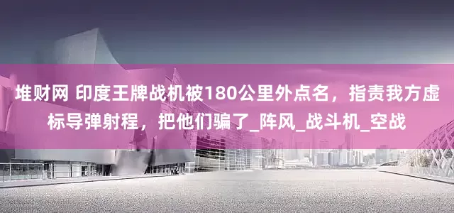 堆财网 印度王牌战机被180公里外点名,指责我方虚标导弹射程,把他们骗了_阵风_战斗机_空战