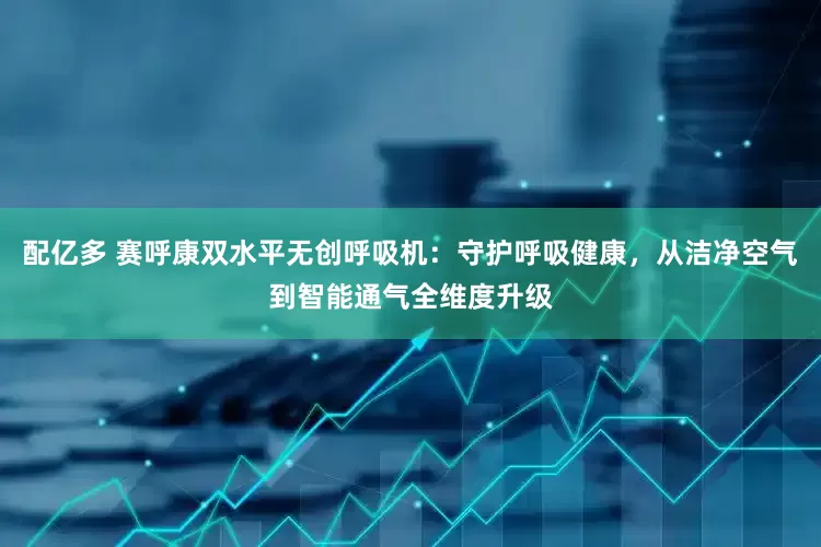 配亿多 赛呼康双水平无创呼吸机：守护呼吸健康，从洁净空气到智能通气全维度升级